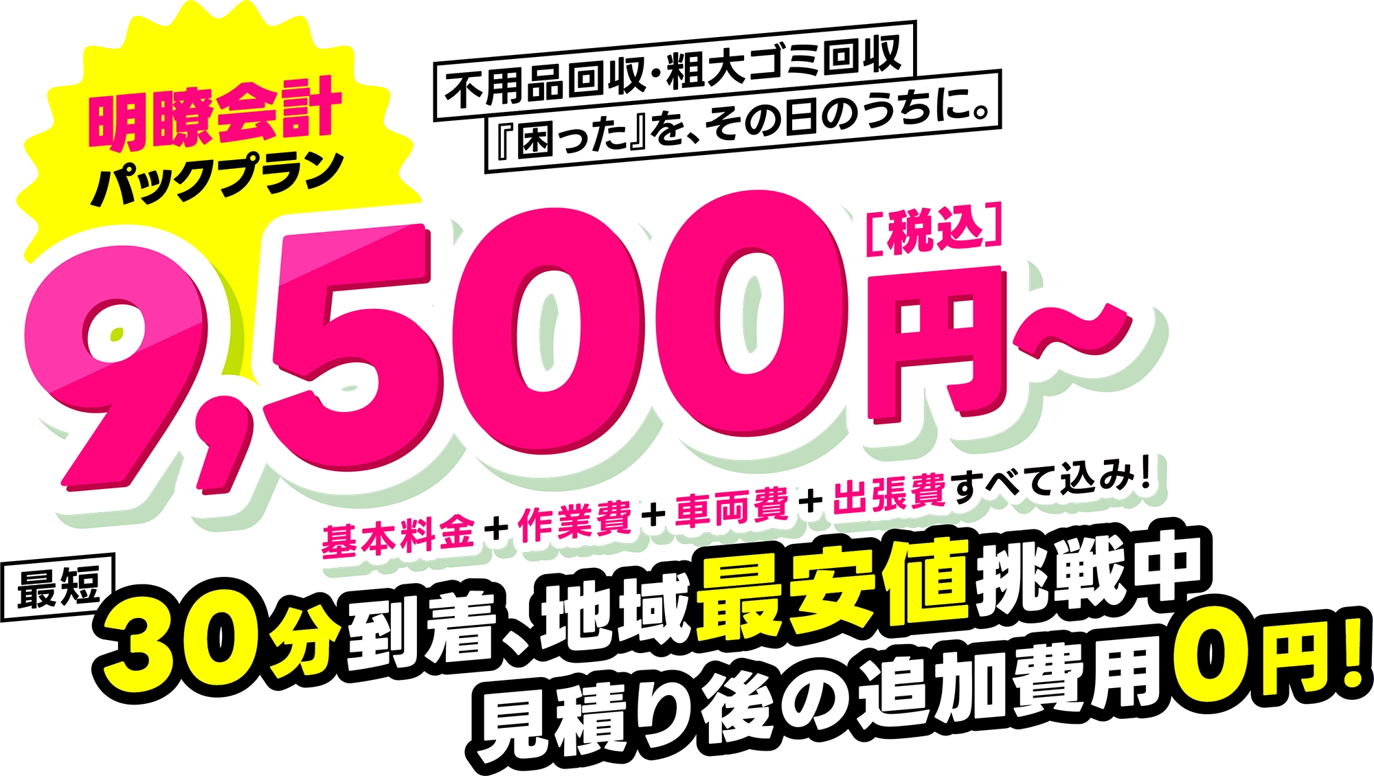 不用品回収・粗大ゴミ回収、『困った』を、その日のうちに。明瞭会計パックプラン 9,500円〜 最短30分到着、地域最安値挑戦中。見積り後の追加費用0円! 不用品回収・粗大ゴミ回収、『困った』を、その日のうちに。明瞭会計パックプラン 9,500円〜 最短30分到着、地域最安値挑戦中。見積り後の追加費用0円!